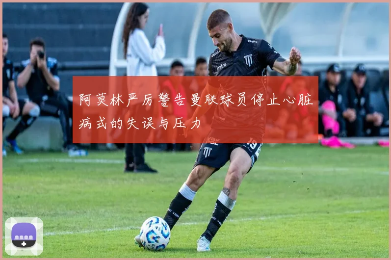 阿莫林严厉警告曼联球员停止心脏病式的失误与压力