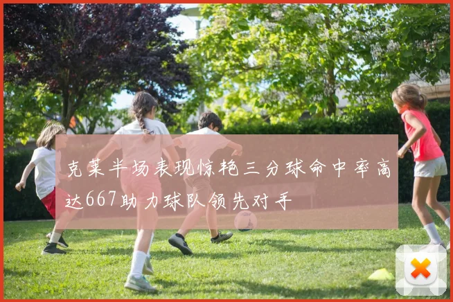 克莱半场表现惊艳三分球命中率高达667助力球队领先对手
