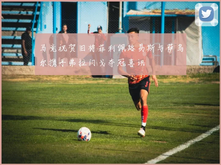 马竞祝贺旧将菲利佩路易斯与萨乌尔携手弗拉门戈夺冠喜讯