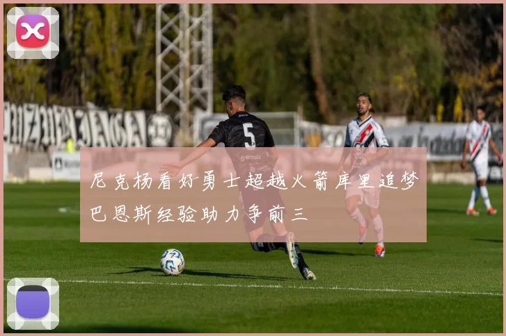 尼克杨看好勇士超越火箭库里追梦巴恩斯经验助力争前三