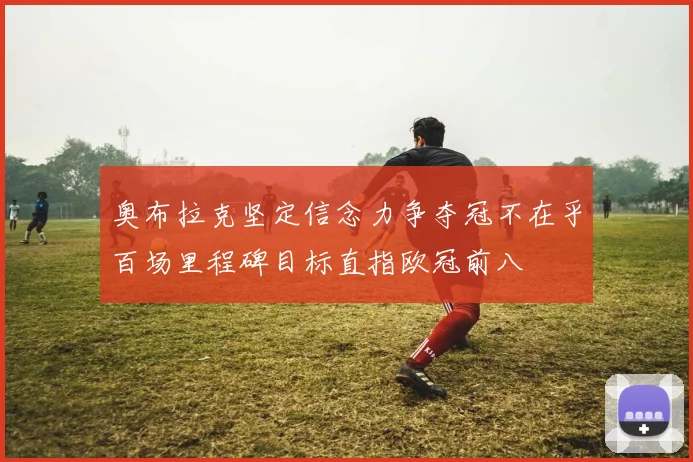 奥布拉克坚定信念力争夺冠不在乎百场里程碑目标直指欧冠前八