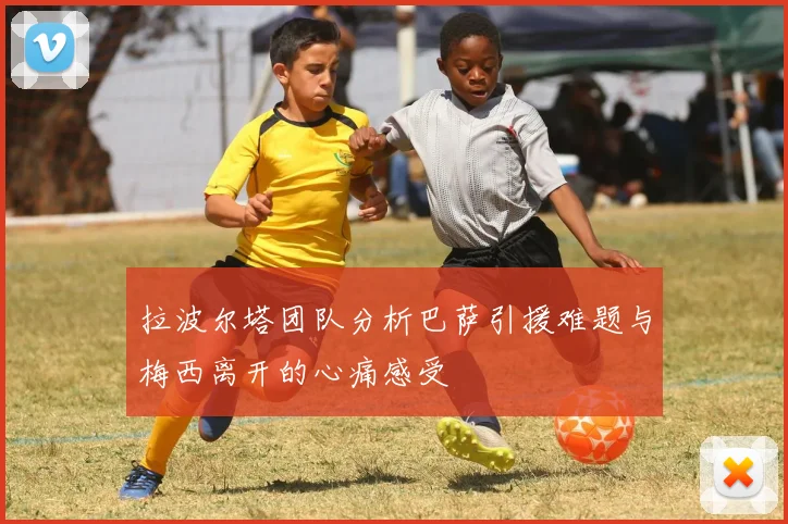 拉波尔塔团队分析巴萨引援难题与梅西离开的心痛感受