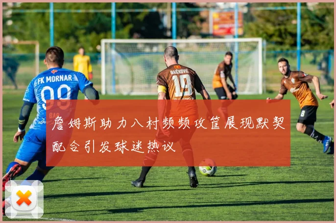 詹姆斯助力八村频频攻筐展现默契配合引发球迷热议