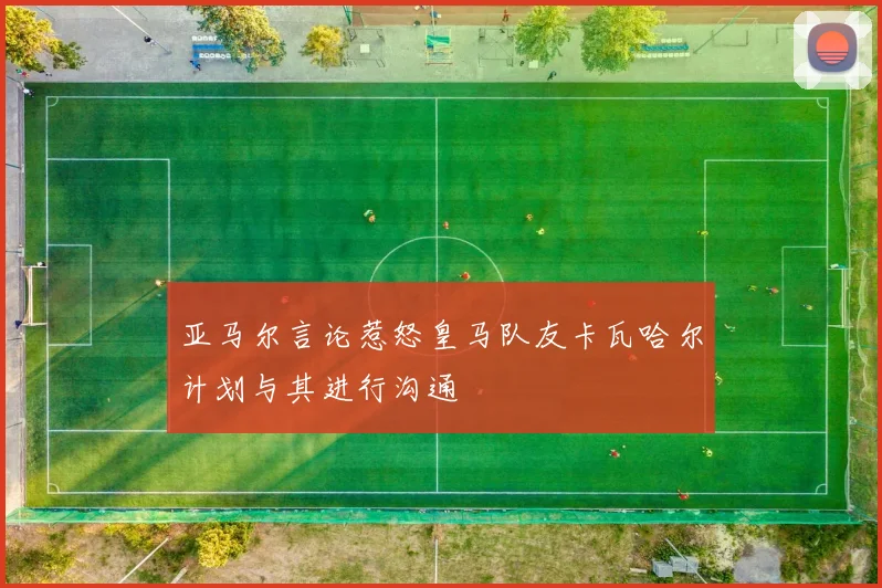 亚马尔言论惹怒皇马队友卡瓦哈尔计划与其进行沟通