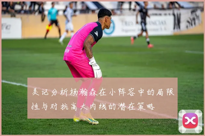 美记分析杨瀚森在小阵容中的局限性与对抗高大内线的潜在策略