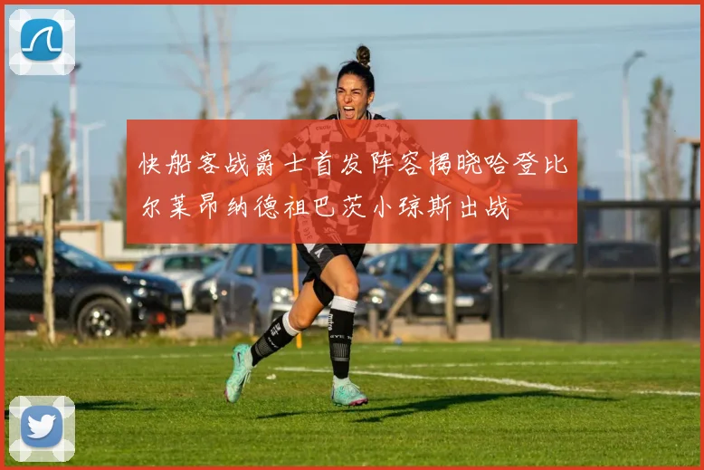 快船客战爵士首发阵容揭晓哈登比尔莱昂纳德祖巴茨小琼斯出战