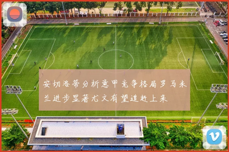 安切洛蒂分析意甲竞争格局罗马米兰进步显著尤文有望追赶上来