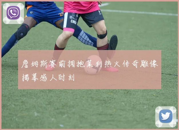 詹姆斯赛前拥抱莱利热火传奇雕像揭幕感人时刻