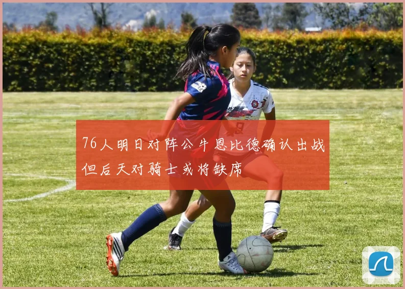 76人明日对阵公牛恩比德确认出战但后天对骑士或将缺席