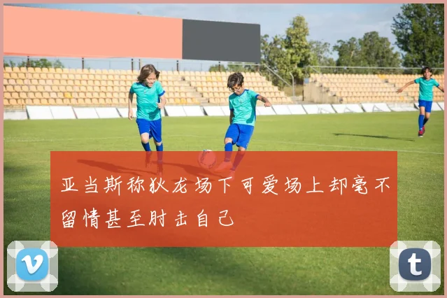 亚当斯称狄龙场下可爱场上却毫不留情甚至肘击自己