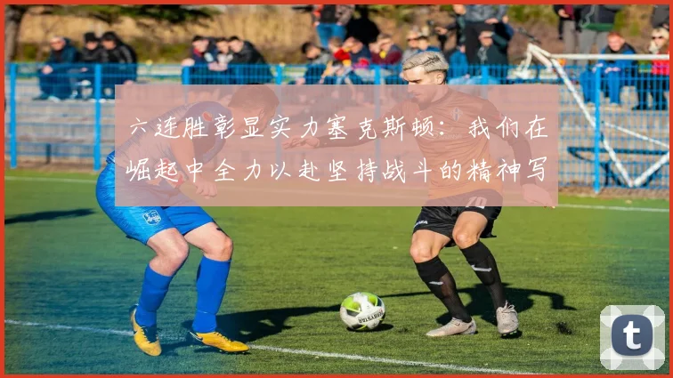 六连胜彰显实力塞克斯顿：我们在崛起中全力以赴坚持战斗的精神写照