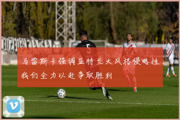 马雷斯卡强调亚特兰大风格侵略性我们全力以赴争取胜利