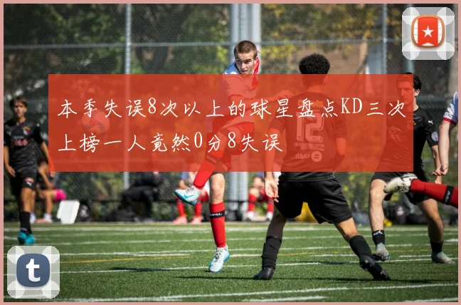 本季失误8次以上的球星盘点KD三次上榜一人竟然0分8失误