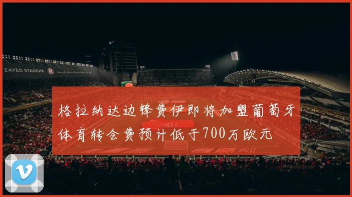 格拉纳达边锋费伊即将加盟葡萄牙体育转会费预计低于700万欧元