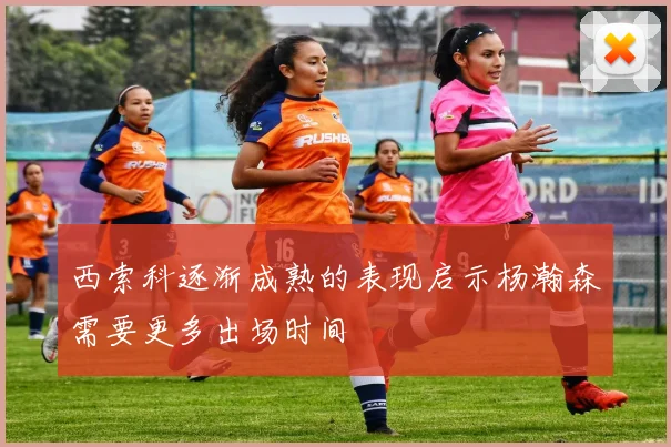 西索科逐渐成熟的表现启示杨瀚森需要更多出场时间