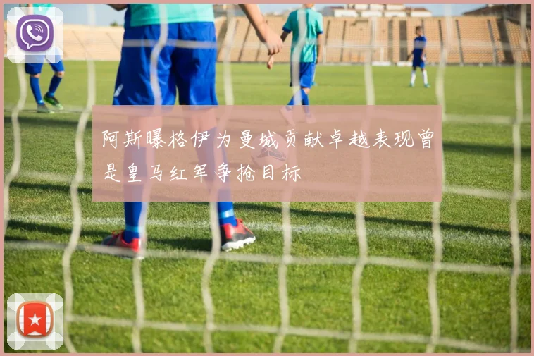 阿斯曝格伊为曼城贡献卓越表现曾是皇马红军争抢目标