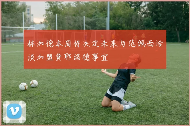林加德本周将决定未来与范佩西洽谈加盟费耶诺德事宜