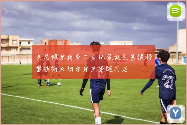 克尼佩尔新秀三分纪录诞生基根穆雷领衔米切尔库里紧随其后