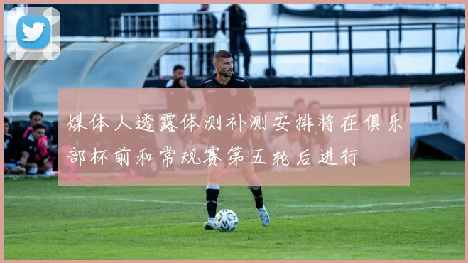 媒体人透露体测补测安排将在俱乐部杯前和常规赛第五轮后进行