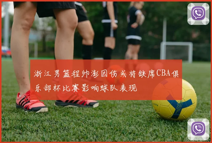 浙江男篮程帅澎因伤或将缺席CBA俱乐部杯比赛影响球队表现