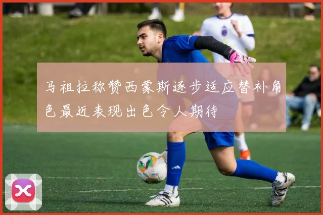 马祖拉称赞西蒙斯逐步适应替补角色最近表现出色令人期待