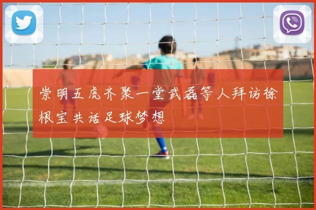崇明五虎齐聚一堂武磊等人拜访徐根宝共话足球梦想