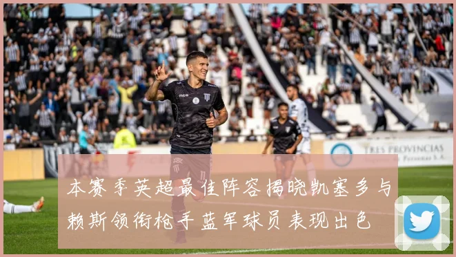 本赛季英超最佳阵容揭晓凯塞多与赖斯领衔枪手蓝军球员表现出色