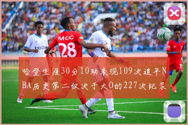 哈登生涯30分10助表现109次追平NBA历史第二仅次于大O的227次纪录