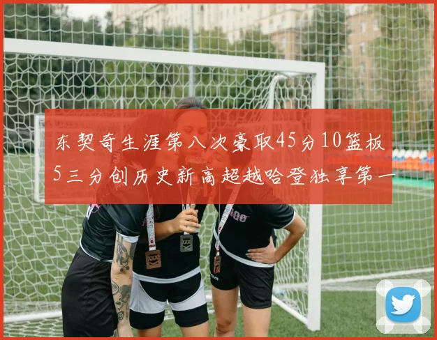 东契奇生涯第八次豪取45分10篮板5三分创历史新高超越哈登独享第一