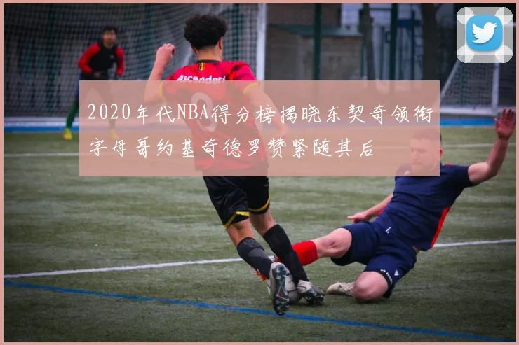 2020年代NBA得分榜揭晓东契奇领衔字母哥约基奇德罗赞紧随其后