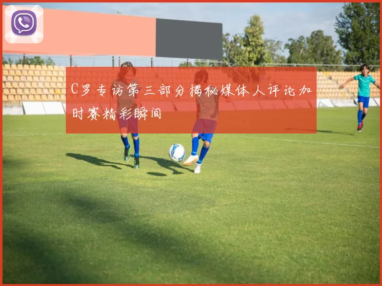 C罗专访第三部分揭秘媒体人评论加时赛精彩瞬间