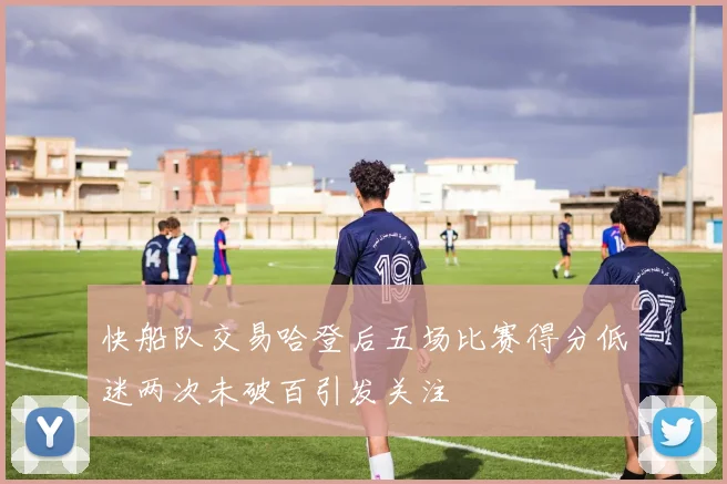 快船队交易哈登后五场比赛得分低迷两次未破百引发关注