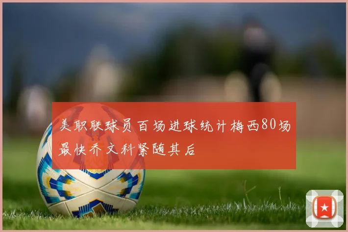 美职联球员百场进球统计梅西80场最快乔文科紧随其后