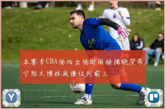 本赛季CBA场均出场时间榜揭晓贺希宁陆文博林庭谦位列前三