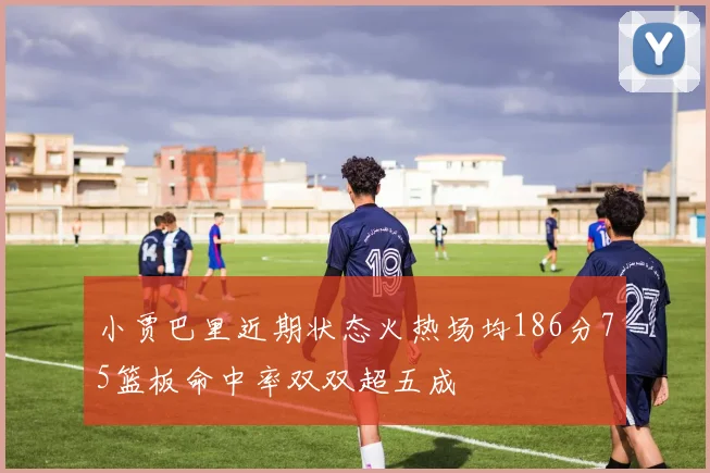 小贾巴里近期状态火热场均186分75篮板命中率双双超五成