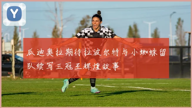 瓜迪奥拉期待拉波尔特与小蜘蛛留队续写三冠王辉煌故事