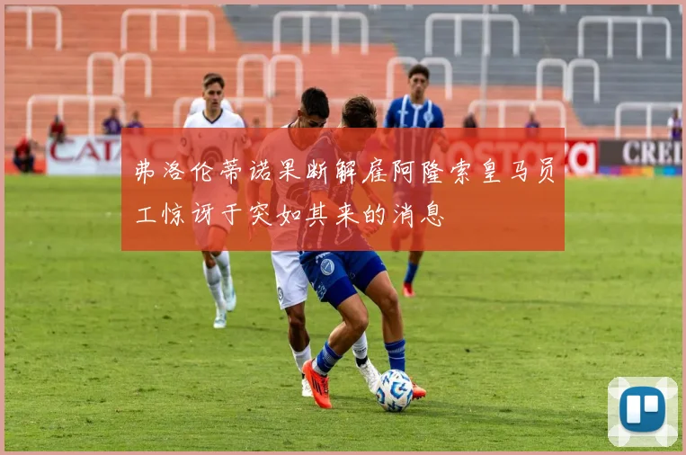 弗洛伦蒂诺果断解雇阿隆索皇马员工惊讶于突如其来的消息