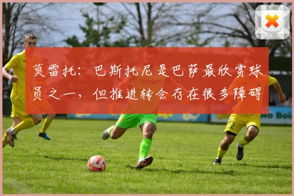 莫雷托：巴斯托尼是巴萨最欣赏球员之一，但推进转会存在很多障碍