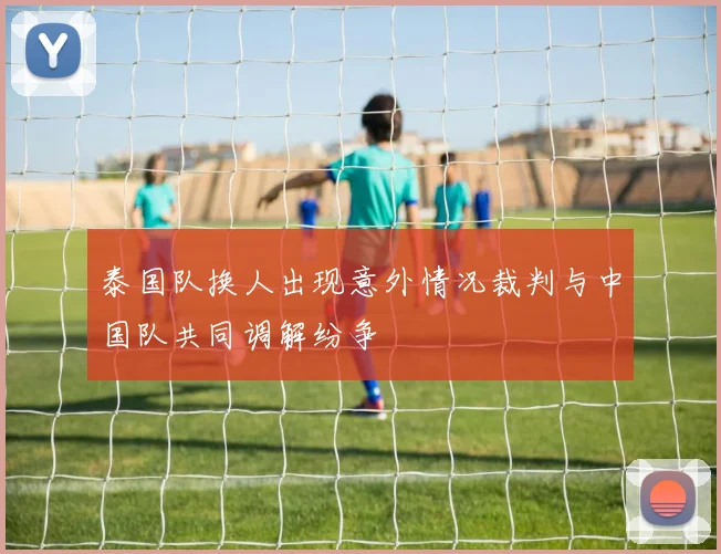 泰国队换人出现意外情况裁判与中国队共同调解纷争