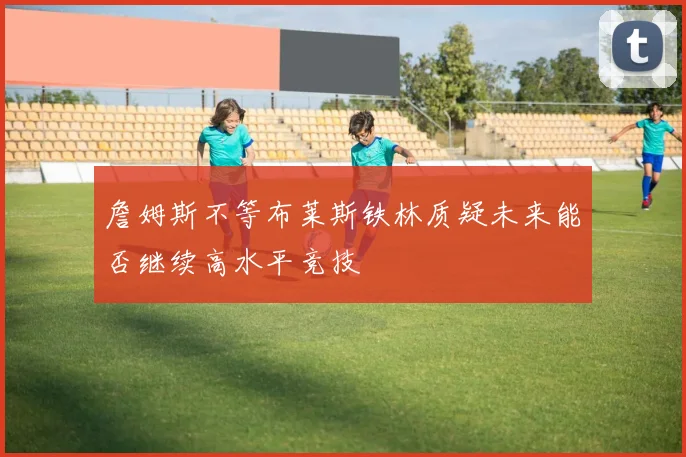 詹姆斯不等布莱斯铁林质疑未来能否继续高水平竞技